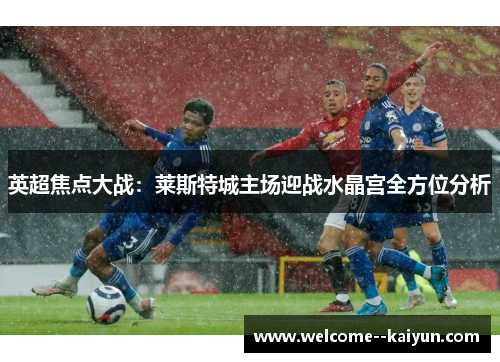 英超焦点大战:莱斯特城主场迎战水晶宫全方位分析 英超焦点大战:莱斯特城主场迎战水晶宫全方位分析