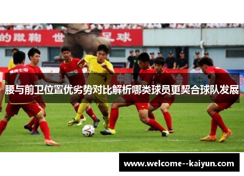 腰与前卫位置优劣势对比解析哪类球员更契合球队发展 腰与前卫位置优劣势对比解析哪类球员更契合球队发展