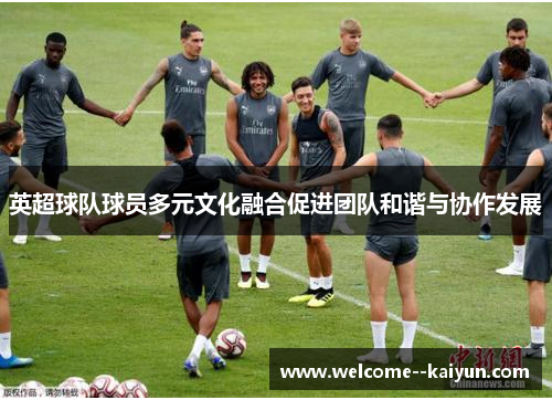 英超球队球员多元文化融合促进团队和谐与协作发展 英超球队球员多元文化融合促进团队和谐与协作发展