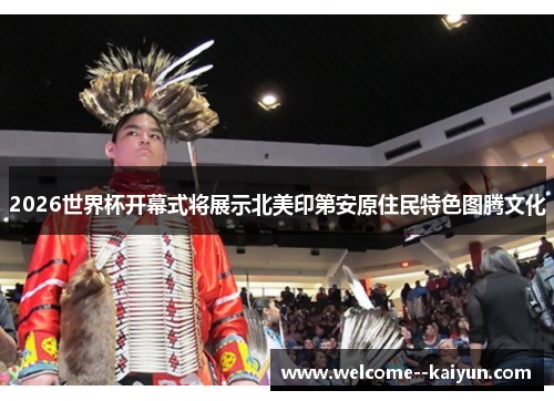 2026世界杯开幕式将展示北美印第安原住民特色图腾文化 2026世界杯开幕式将展示北美印第安原住民特色图腾文化