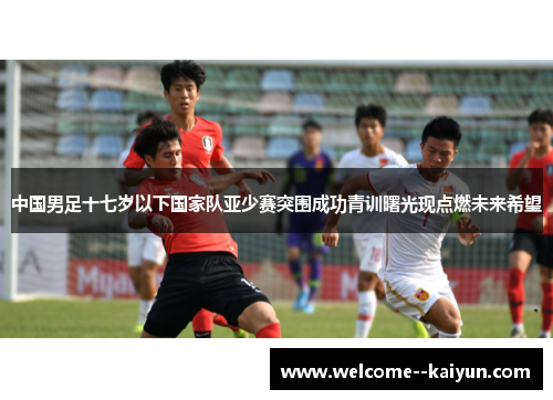 中国男足十七岁以下国家队亚少赛突围成功青训曙光现点燃未来希望