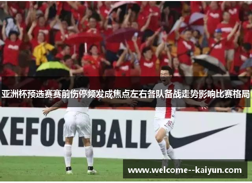 亚洲杯预选赛赛前伤停频发成焦点左右各队备战走势影响比赛格局 亚洲杯预选赛赛前伤停频发成焦点左右各队备战走势影响比赛格局