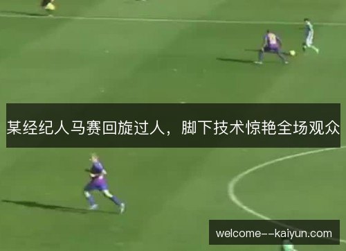 某经纪人马赛回旋过人，脚下技术惊艳全场观众
