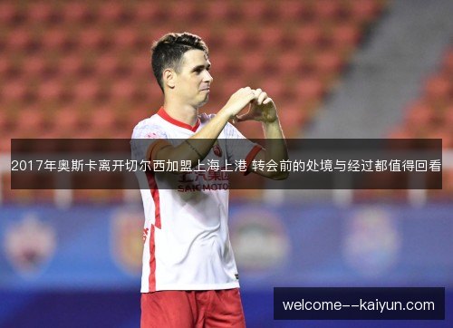 2017年奥斯卡离开切尔西加盟上海上港 转会前的处境与经过都值得回看